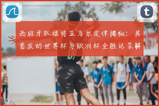 西班牙队福将亚马尔定律揭秘：其首发的世界杯与欧洲杯全胜记录解析，展望2026年阵容核心