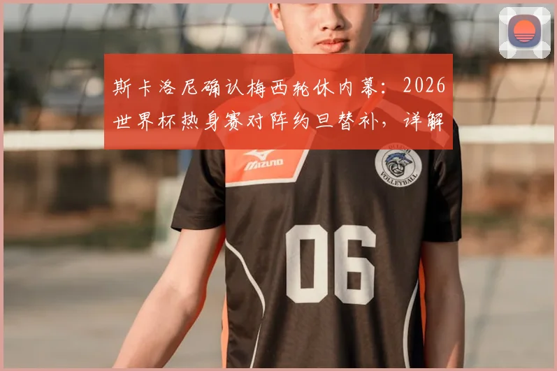 斯卡洛尼确认梅西轮休内幕:2026世界杯热身赛对阵约旦替补,详解阿根廷队长战术调整与球队布局