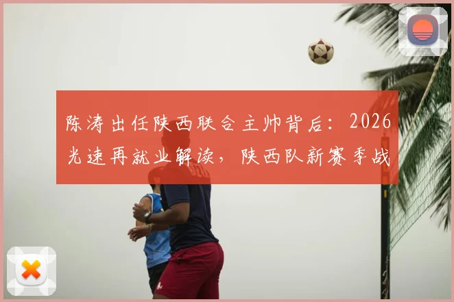 陈涛出任陕西联合主帅背后：2026光速再就业解读，陕西队新赛季战术展望