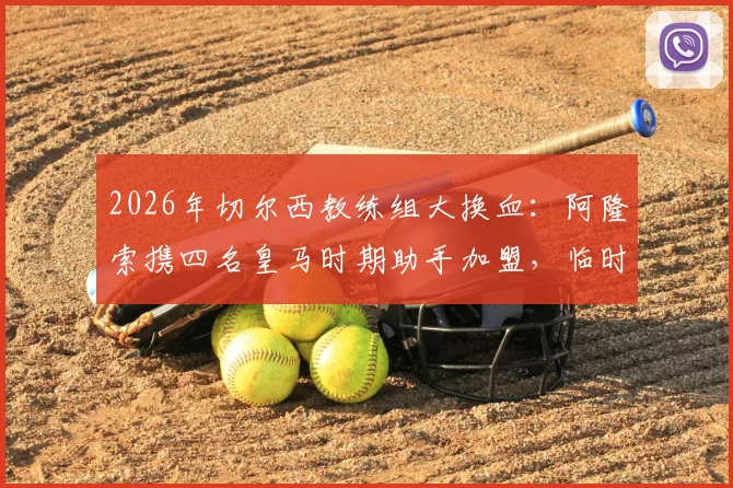 2026年切尔西教练组大换血：阿隆索携四名皇马时期助手加盟，临时主帅马雷斯卡确认留任