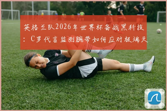 英格兰队2026年世界杯备战黑科技：C罗代言监测腕带如何应对极端天气？球员运动健康数据实时监控指南
