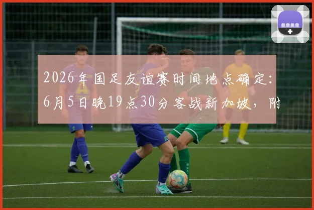 2026年国足友谊赛时间地点确定：6月5日晚19点30分客战新加坡，附直播与前瞻看点