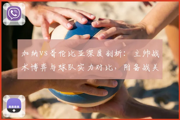 加纳vs哥伦比亚深度剖析：主帅战术博弈与球队实力对比，附备战关键点全览