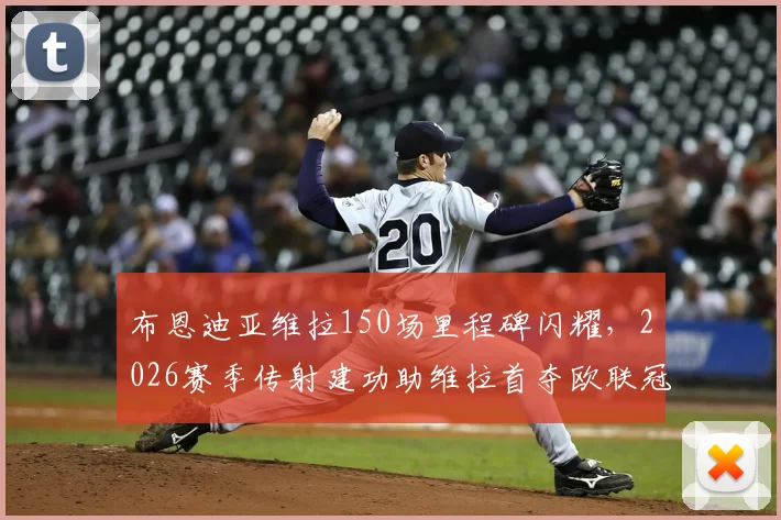 布恩迪亚维拉150场里程碑闪耀，2026赛季传射建功助维拉首夺欧联冠军全纪实