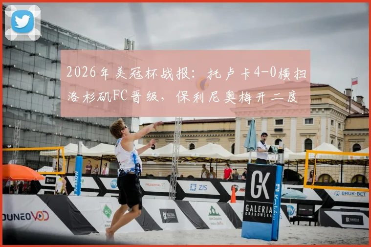2026年美冠杯战报：托卢卡4-0横扫洛杉矶FC晋级，保利尼奥梅开二度主导大胜，总比分5-2全程回顾