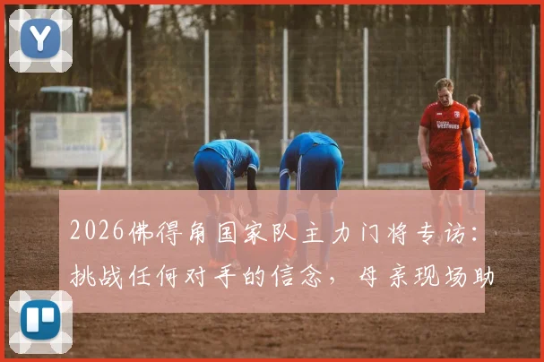 2026佛得角国家队主力门将专访：挑战任何对手的信念，母亲现场助威是我最大动力