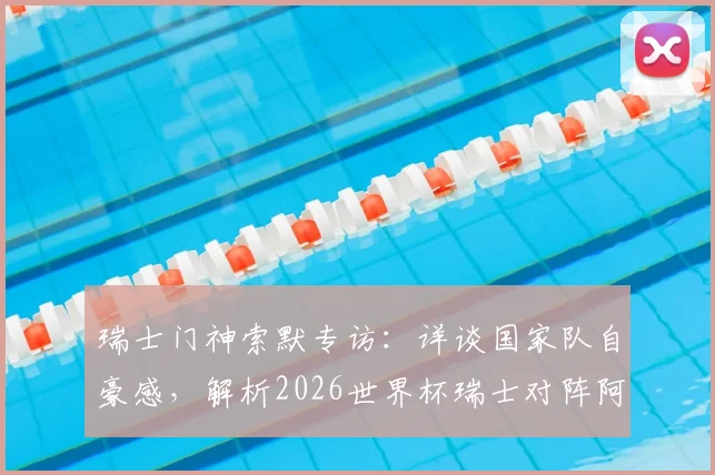 瑞士门神索默专访：详谈国家队自豪感，解析2026世界杯瑞士对阵阿根廷的制胜关键与阵容展望