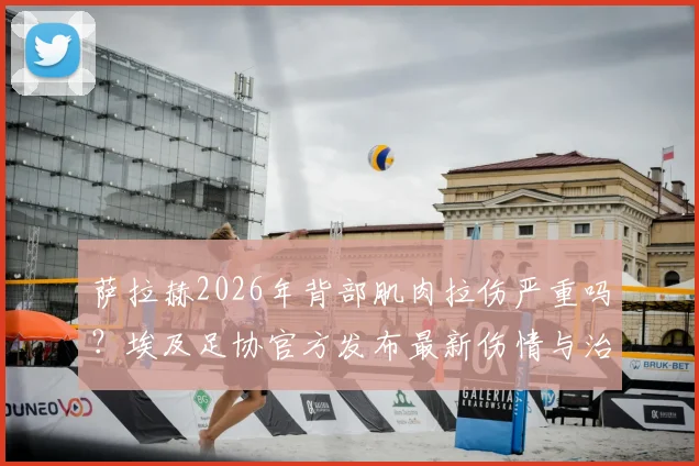 萨拉赫2026年背部肌肉拉伤严重吗？埃及足协官方发布最新伤情与治疗进展