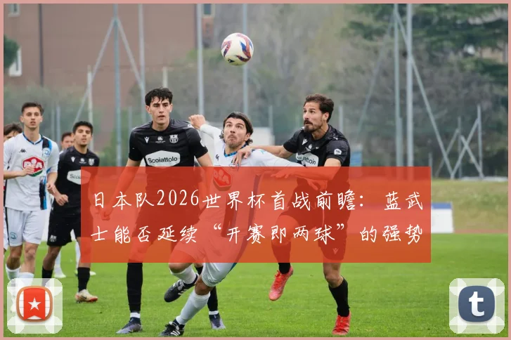 日本队2026世界杯首战前瞻：蓝武士能否延续“开赛即两球”的强势开局传统？