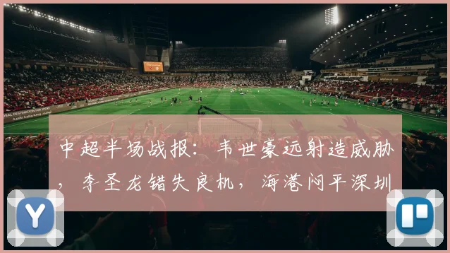 中超半场战报：韦世豪远射造威胁，李圣龙错失良机，海港闷平深圳新鹏城，2026赛季中超观赛指南
