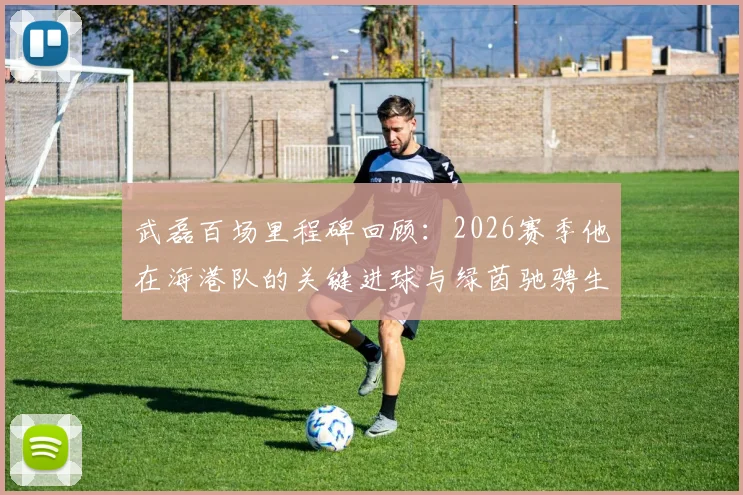 武磊百场里程碑回顾:2026赛季他在海港队的关键进球与绿茵驰骋生涯盘点