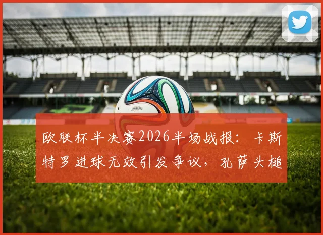 欧联杯半决赛2026半场战报：卡斯特罗进球无效引发争议，孔萨头槌建功，维拉1-0领先博洛尼亚