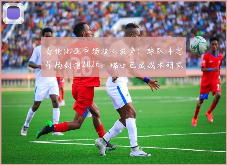 哥伦比亚中场核心发声：球队斗志昂扬剑指2026，瑞士已成战术研究重心