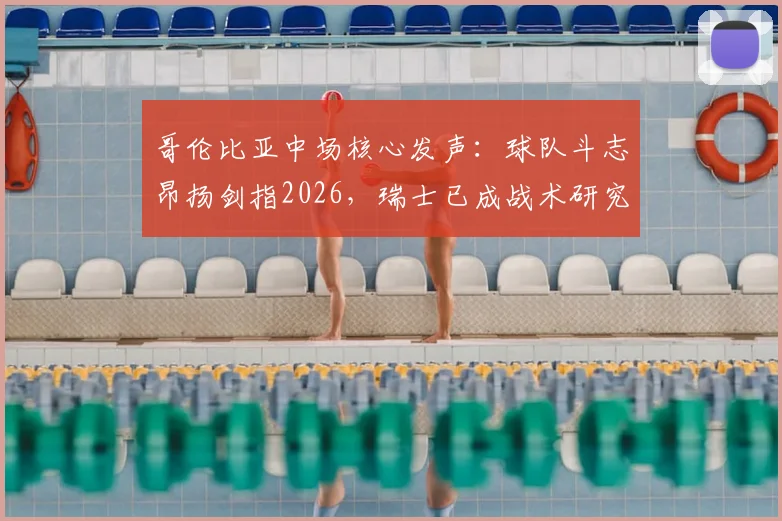 哥伦比亚中场核心发声:球队斗志昂扬剑指2026,瑞士已成战术研究重心