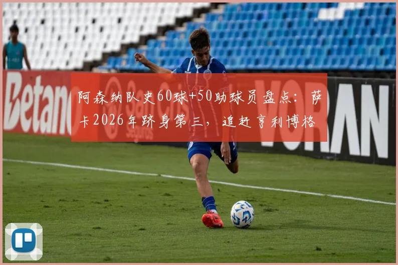 阿森纳队史60球+50助球员盘点：萨卡2026年跻身第三，追赶亨利博格坎普有多难？