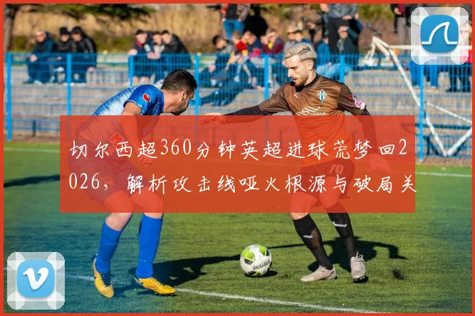 切尔西超360分钟英超进球荒梦回2026，解析攻击线哑火根源与破局关键