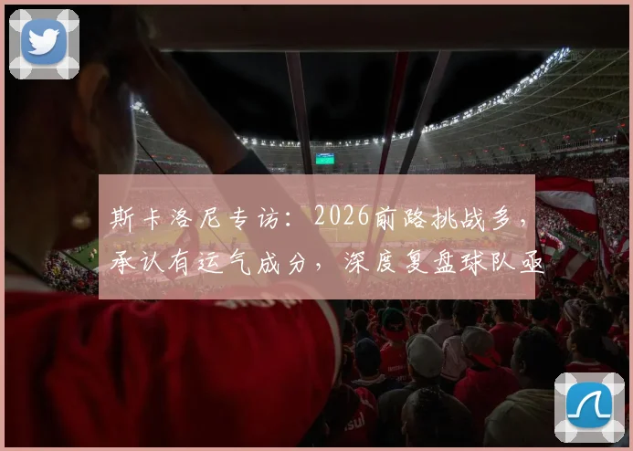 斯卡洛尼专访：2026前路挑战多，承认有运气成分，深度复盘球队亟待改进的三大关键点