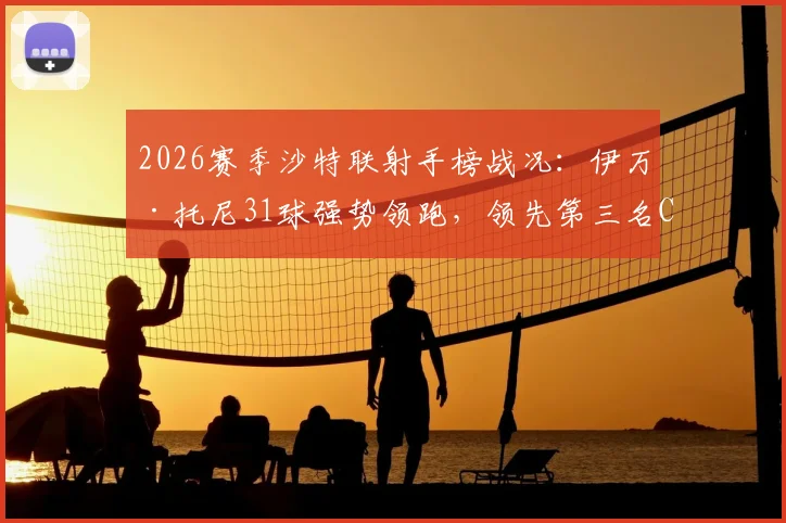 2026赛季沙特联射手榜战况:伊万·托尼31球强势领跑,领先第三名C罗高达6球,附最新数据深度解读