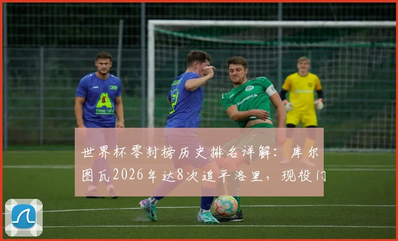 世界杯零封榜历史排名详解：库尔图瓦2026年达8次追平洛里，现役门将中谁有望冲击纪录？附零封数据深度盘点