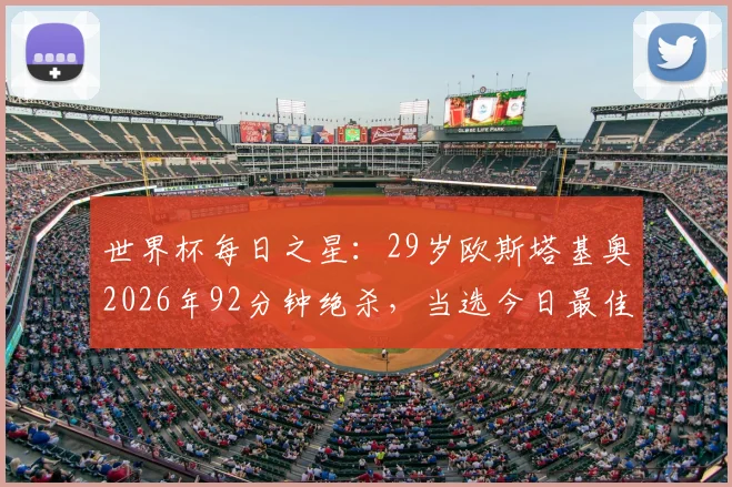 世界杯每日之星：29岁欧斯塔基奥2026年92分钟绝杀，当选今日最佳球员！