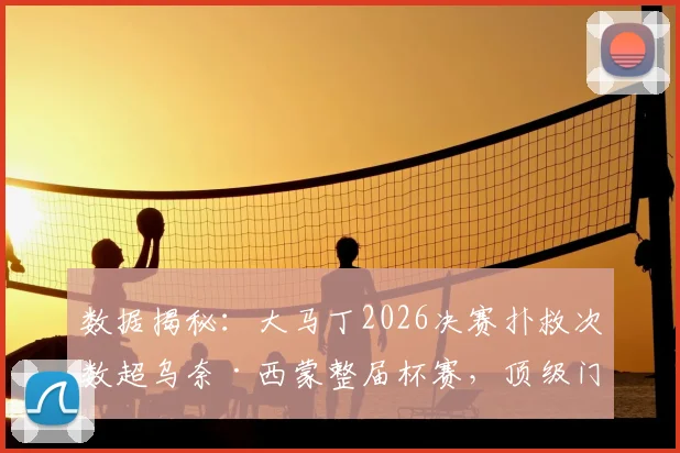 数据揭秘：大马丁2026决赛扑救次数超乌奈·西蒙整届杯赛，顶级门将的决赛价值有多大？