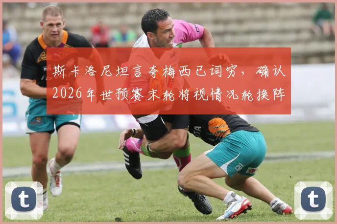 斯卡洛尼坦言夸梅西已词穷，确认2026年世预赛末轮将视情况轮换阵容，解析阿根廷队最新动态