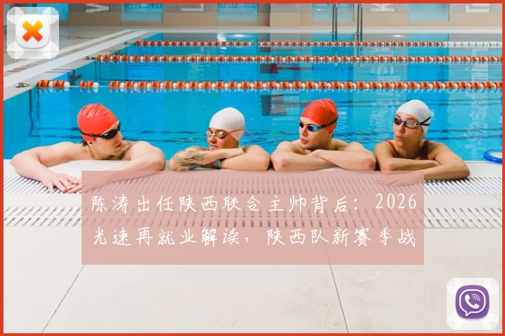 陈涛出任陕西联合主帅背后：2026光速再就业解读，陕西队新赛季战术展望