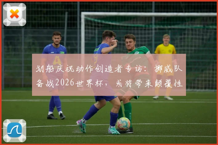 划船庆祝动作创造者专访：挪威队备战2026世界杯，或将带来颠覆性足球理念与独特庆祝文化