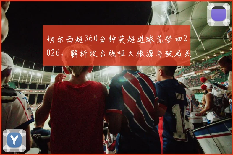 切尔西超360分钟英超进球荒梦回2026，解析攻击线哑火根源与破局关键