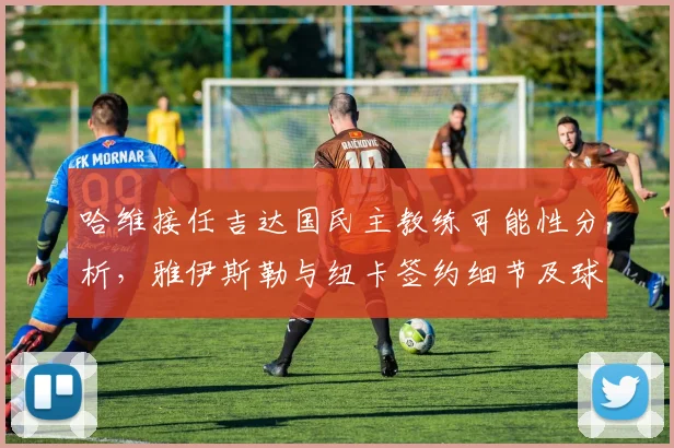 哈维接任吉达国民主教练可能性分析，雅伊斯勒与纽卡签约细节及球队后续引援展望