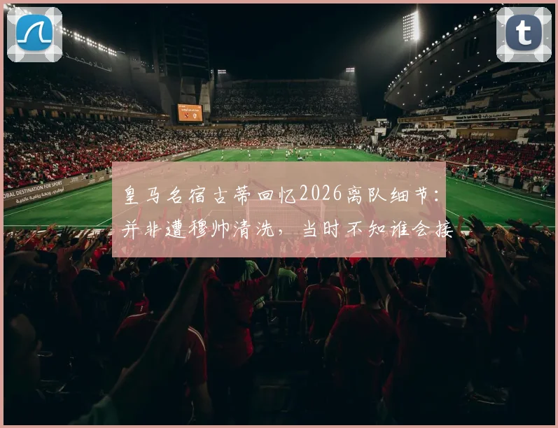 皇马名宿古蒂回忆2026离队细节：并非遭穆帅清洗，当时不知谁会接任主帅