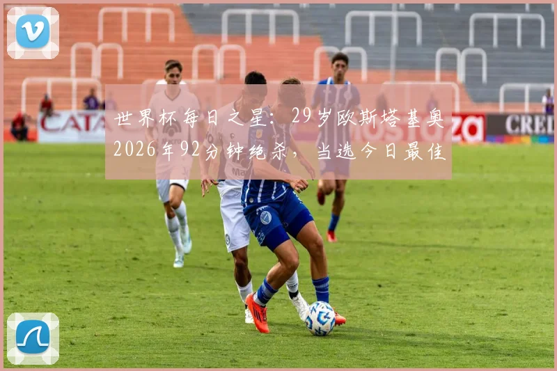 世界杯每日之星：29岁欧斯塔基奥2026年92分钟绝杀，当选今日最佳球员！