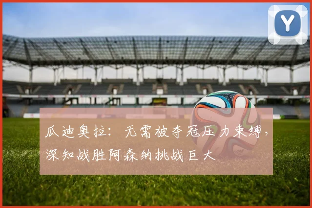 瓜迪奥拉：无需被夺冠压力束缚，深知战胜阿森纳挑战巨大