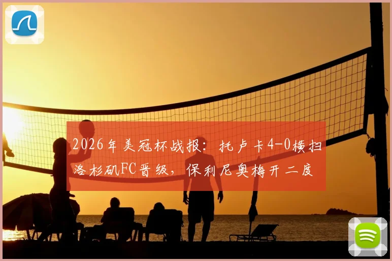 2026年美冠杯战报：托卢卡4-0横扫洛杉矶FC晋级，保利尼奥梅开二度主导大胜，总比分5-2全程回顾