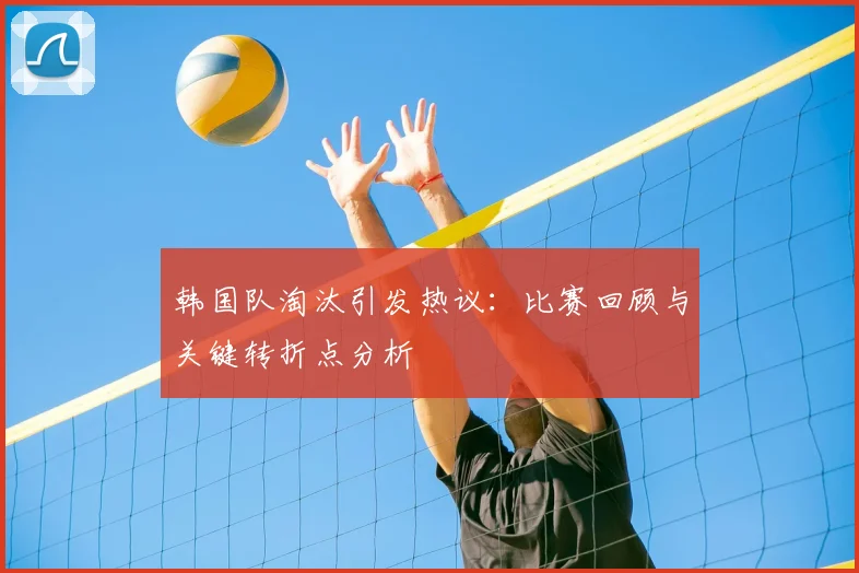 韩国队淘汰引发热议：比赛回顾与关键转折点分析