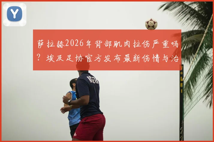 萨拉赫2026年背部肌肉拉伤严重吗？埃及足协官方发布最新伤情与治疗进展
