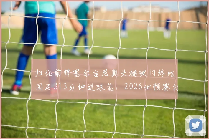 归化前锋塞尔吉尼奥头槌破门终结国足313分钟进球荒,2026世预赛打入个人国家队首球全记录