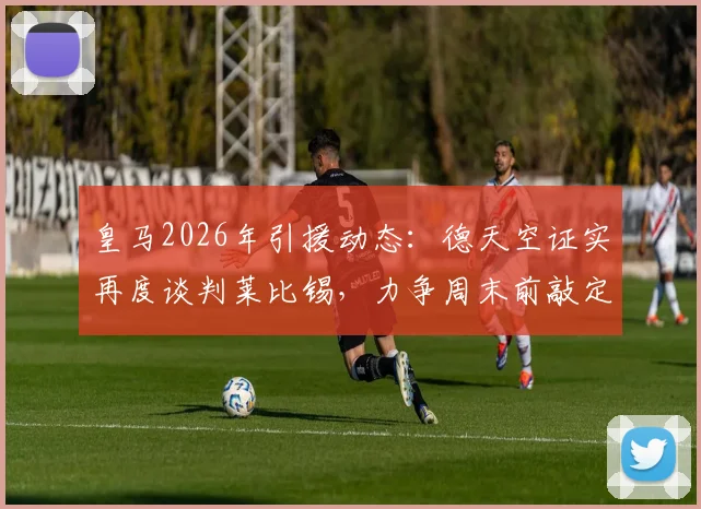 皇马2026年引援动态：德天空证实再度谈判莱比锡，力争周末前敲定迪奥曼德转会细节