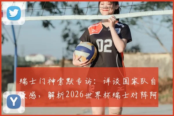 瑞士门神索默专访：详谈国家队自豪感，解析2026世界杯瑞士对阵阿根廷的制胜关键与阵容展望