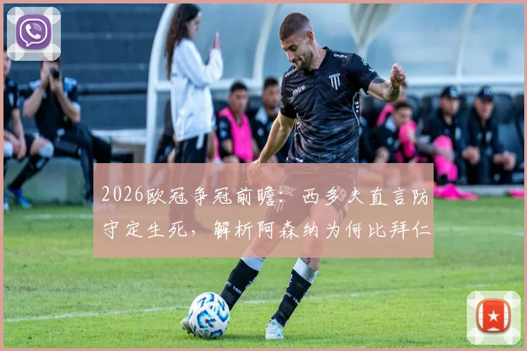 2026欧冠争冠前瞻：西多夫直言防守定生死，解析阿森纳为何比拜仁大巴黎更有冠军相