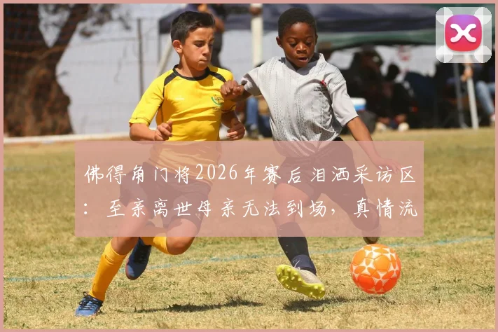 佛得角门将2026年赛后泪洒采访区：至亲离世母亲无法到场，真情流露背后故事