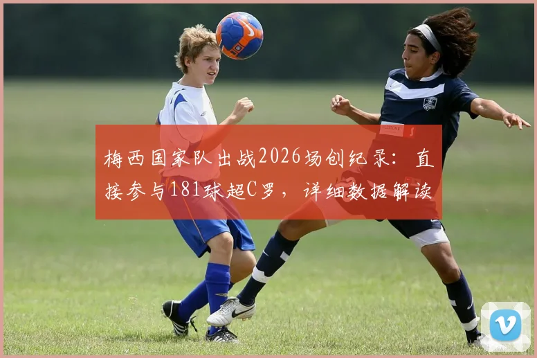 梅西国家队出战2026场创纪录：直接参与181球超C罗，详细数据解读与里程碑全解析