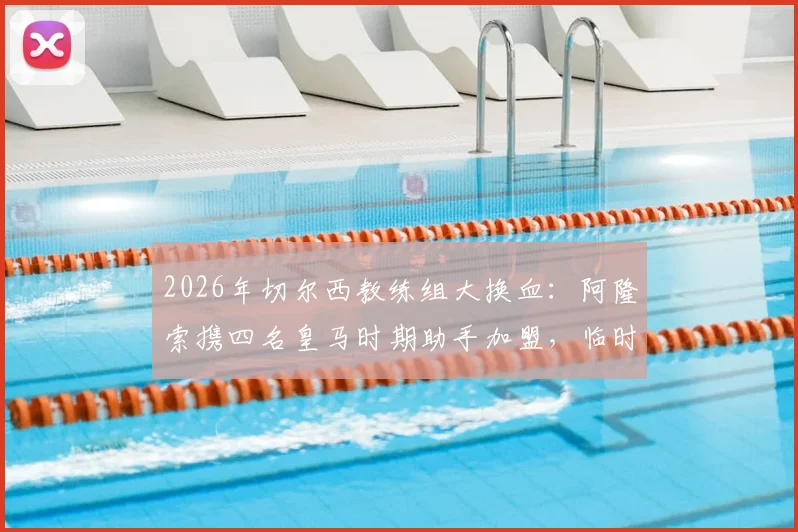 2026年切尔西教练组大换血：阿隆索携四名皇马时期助手加盟，临时主帅马雷斯卡确认留任