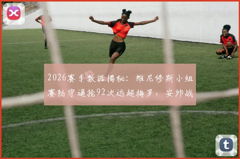 2026赛季数据揭秘：维尼修斯小组赛防守逼抢92次远超梅罗，安帅战术体系铸就攻防一体核心