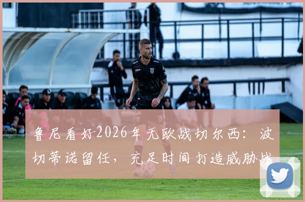 鲁尼看好2026年无欧战切尔西：波切蒂诺留任，充足时间打造威胁战术