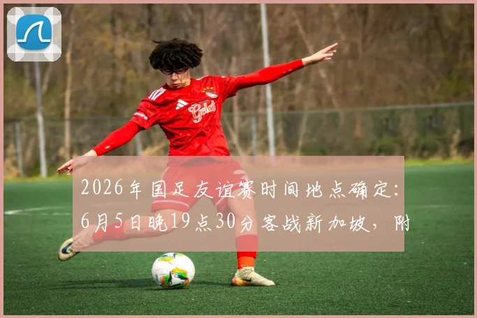 2026年国足友谊赛时间地点确定：6月5日晚19点30分客战新加坡，附直播与前瞻看点