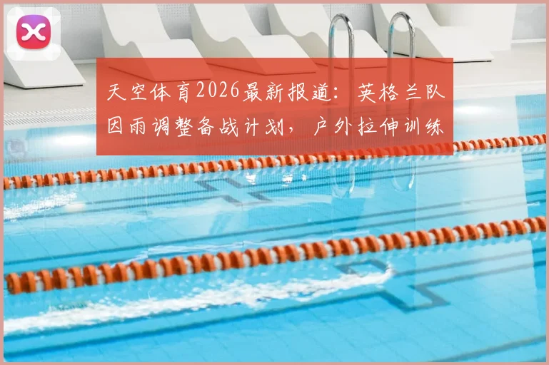 天空体育2026最新报道：英格兰队因雨调整备战计划，户外拉伸训练被迫缩短，雨战影响成焦点
