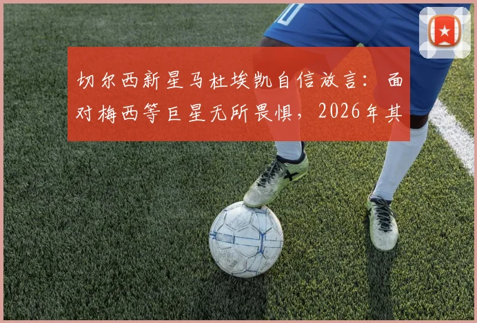 切尔西新星马杜埃凯自信放言：面对梅西等巨星无所畏惧，2026年其他球队更应警惕我们