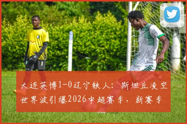 大连英博1-0辽宁铁人：斯坦丘凌空世界波引爆2026中超赛季，新赛季开局表现如何？