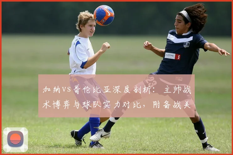 加纳vs哥伦比亚深度剖析：主帅战术博弈与球队实力对比，附备战关键点全览